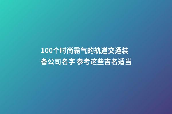 100个时尚霸气的轨道交通装备公司名字 参考这些吉名适当-第1张-公司起名-玄机派